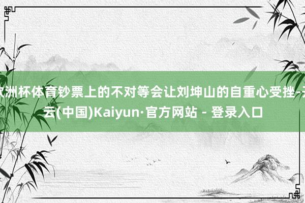 欧洲杯体育钞票上的不对等会让刘坤山的自重心受挫-开云(中国)Kaiyun·官方网站 - 登录入口