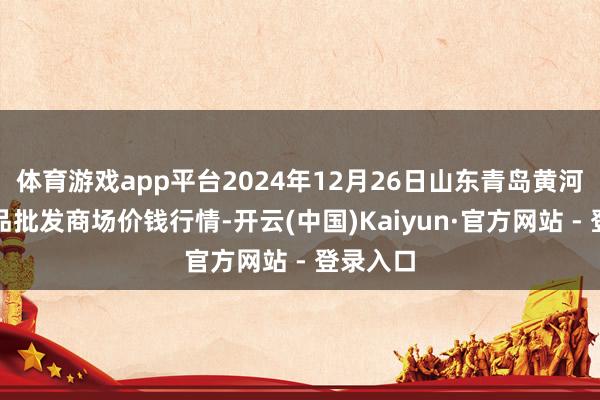 体育游戏app平台2024年12月26日山东青岛黄河路农居品批发商场价钱行情-开云(中国)Kaiyun·官方网站 - 登录入口