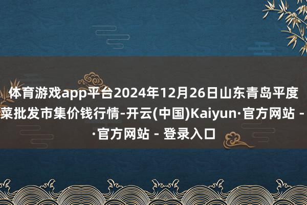 体育游戏app平台2024年12月26日山东青岛平度市南村蔬菜批发市集价钱行情-开云(中国)Kaiyun·官方网站 - 登录入口