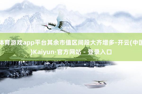 体育游戏app平台其余市值区间段大齐增多-开云(中国)Kaiyun·官方网站 - 登录入口