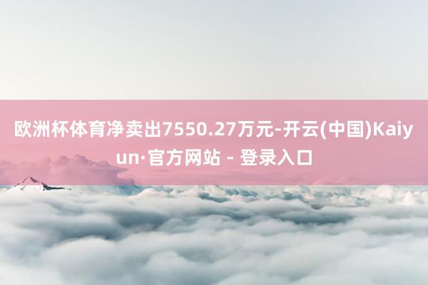 欧洲杯体育净卖出7550.27万元-开云(中国)Kaiyun·官方网站 - 登录入口
