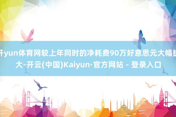 开yun体育网较上年同时的净耗费90万好意思元大幅扩大-开云(中国)Kaiyun·官方网站 - 登录入口