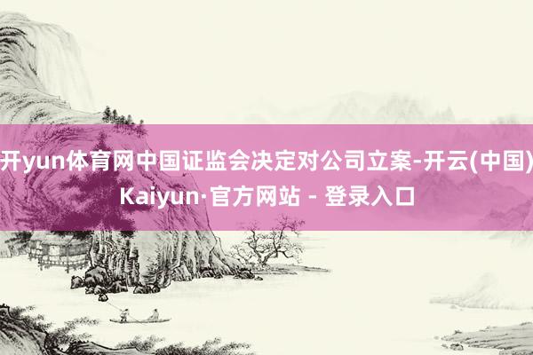 开yun体育网中国证监会决定对公司立案-开云(中国)Kaiyun·官方网站 - 登录入口
