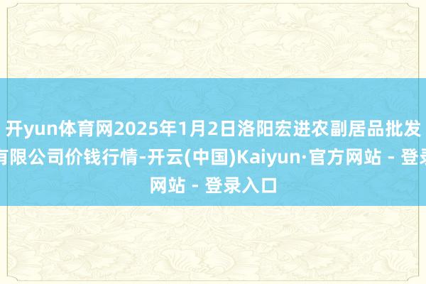开yun体育网2025年1月2日洛阳宏进农副居品批发市集有限公司价钱行情-开云(中国)Kaiyun·官方网站 - 登录入口