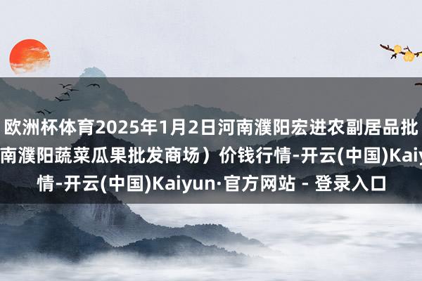 欧洲杯体育2025年1月2日河南濮阳宏进农副居品批发商场有限公司(原河南濮阳蔬菜瓜果批发商场)价钱行情-开云(中国)Kaiyun·官方网站 - 登录入口