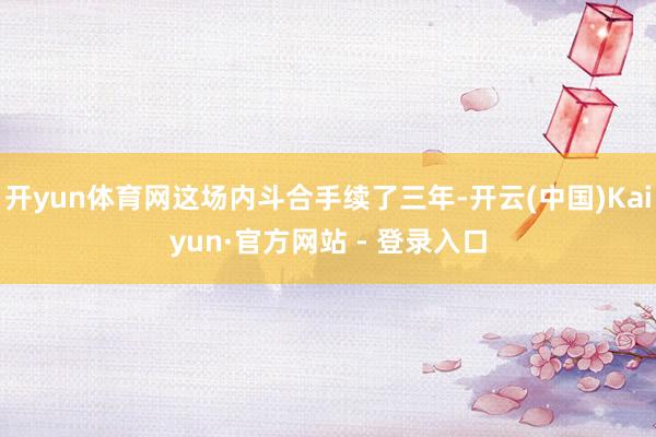 开yun体育网这场内斗合手续了三年-开云(中国)Kaiyun·官方网站 - 登录入口