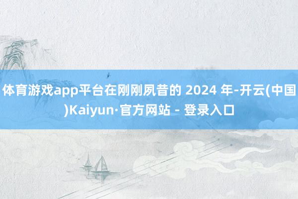 体育游戏app平台在刚刚夙昔的 2024 年-开云(中国)Kaiyun·官方网站 - 登录入口