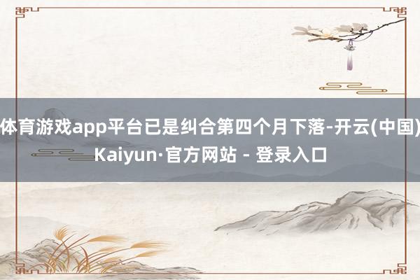 体育游戏app平台已是纠合第四个月下落-开云(中国)Kaiyun·官方网站 - 登录入口