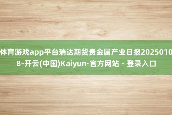体育游戏app平台瑞达期货贵金属产业日报20250108-开云(中国)Kaiyun·官方网站 - 登录入口