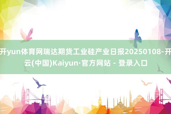 开yun体育网瑞达期货工业硅产业日报20250108-开云(中国)Kaiyun·官方网站 - 登录入口
