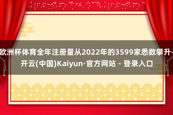 欧洲杯体育全年注册量从2022年的3599家悉数攀升-开云(中国)Kaiyun·官方网站 - 登录入口