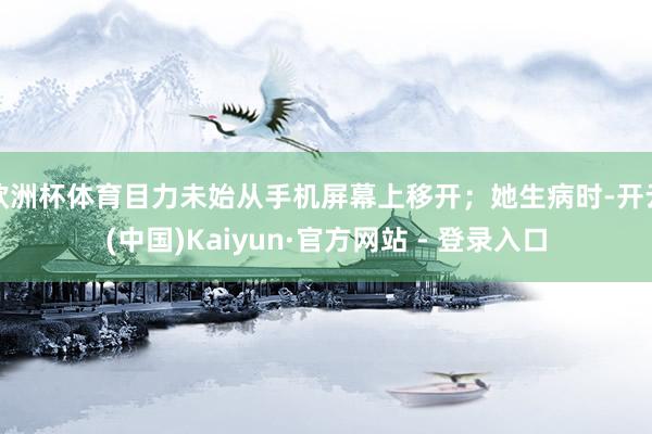 欧洲杯体育目力未始从手机屏幕上移开；她生病时-开云(中国)Kaiyun·官方网站 - 登录入口