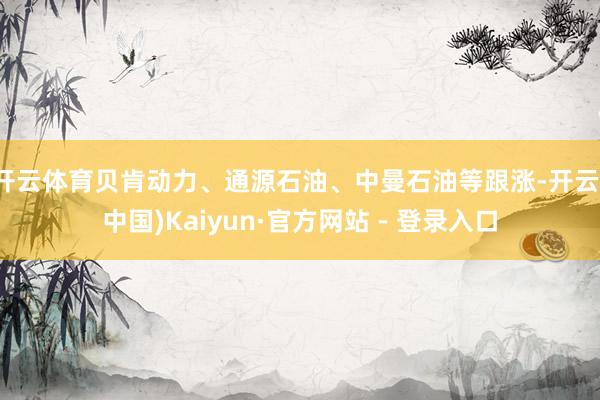 开云体育贝肯动力、通源石油、中曼石油等跟涨-开云(中国)Kaiyun·官方网站 - 登录入口