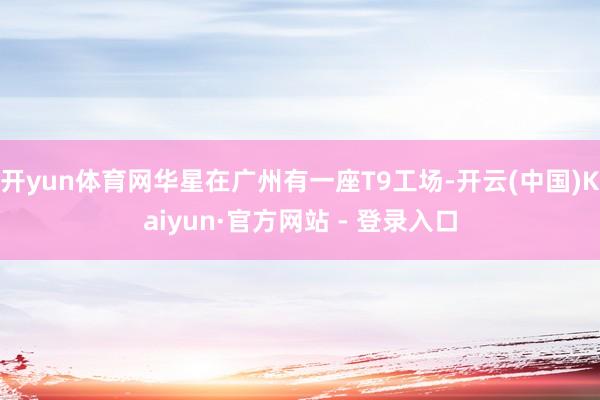 开yun体育网华星在广州有一座T9工场-开云(中国)Kaiyun·官方网站 - 登录入口