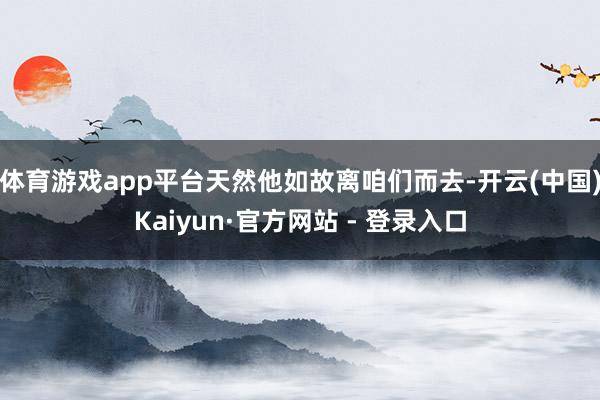 体育游戏app平台天然他如故离咱们而去-开云(中国)Kaiyun·官方网站 - 登录入口