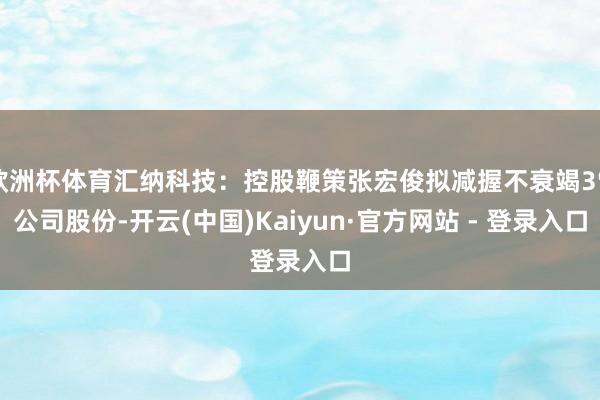 欧洲杯体育汇纳科技：控股鞭策张宏俊拟减握不衰竭3%公司股份-开云(中国)Kaiyun·官方网站 - 登录入口
