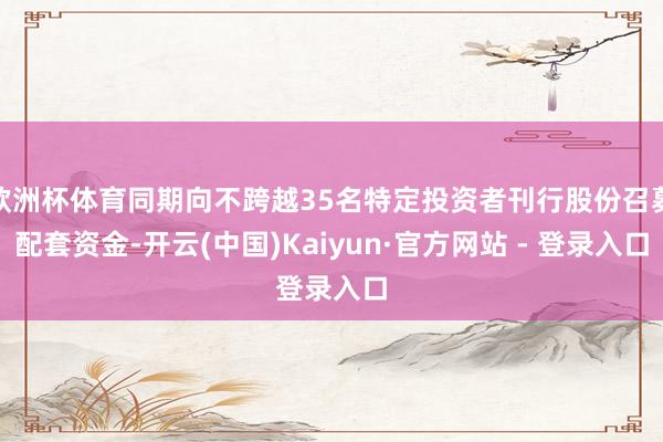 欧洲杯体育同期向不跨越35名特定投资者刊行股份召募配套资金-开云(中国)Kaiyun·官方网站 - 登录入口