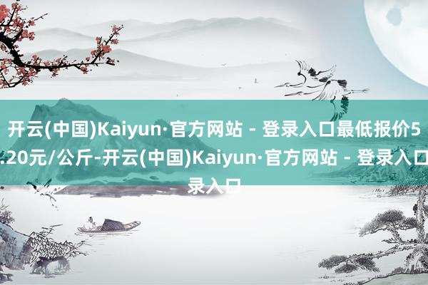 开云(中国)Kaiyun·官方网站 - 登录入口最低报价5.20元/公斤-开云(中国)Kaiyun·官方网站 - 登录入口
