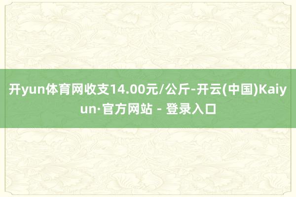 开yun体育网收支14.00元/公斤-开云(中国)Kaiyun·官方网站 - 登录入口
