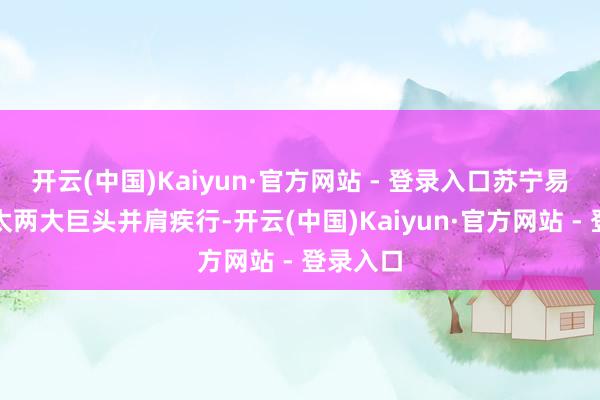 开云(中国)Kaiyun·官方网站 - 登录入口苏宁易购与方太两大巨头并肩疾行-开云(中国)Kaiyun·官方网站 - 登录入口