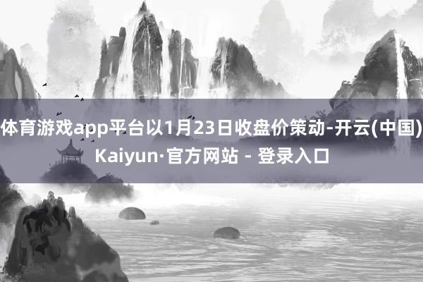 体育游戏app平台以1月23日收盘价策动-开云(中国)Kaiyun·官方网站 - 登录入口