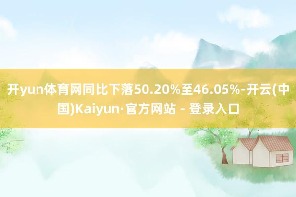 开yun体育网同比下落50.20%至46.05%-开云(中国)Kaiyun·官方网站 - 登录入口