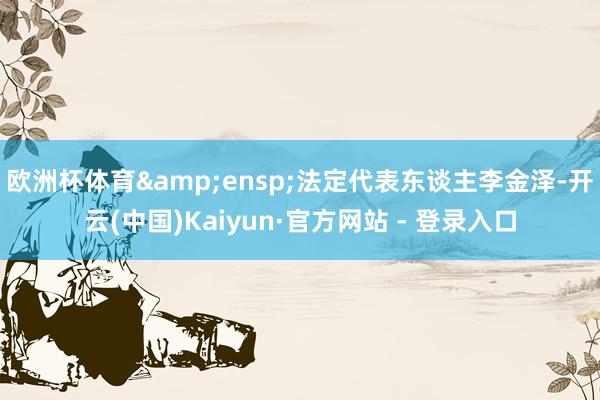 欧洲杯体育&ensp;法定代表东谈主李金泽-开云(中国)Kaiyun·官方网站 - 登录入口