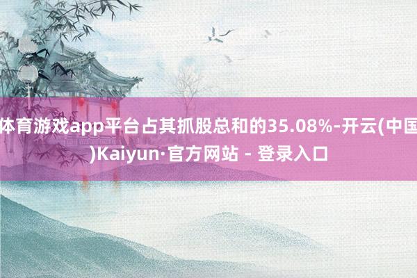 体育游戏app平台占其抓股总和的35.08%-开云(中国)Kaiyun·官方网站 - 登录入口