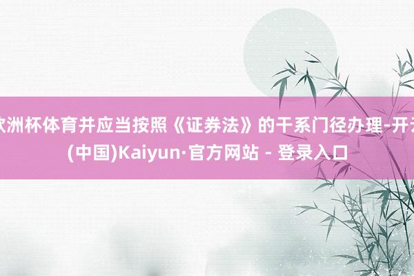 欧洲杯体育并应当按照《证券法》的干系门径办理-开云(中国)Kaiyun·官方网站 - 登录入口