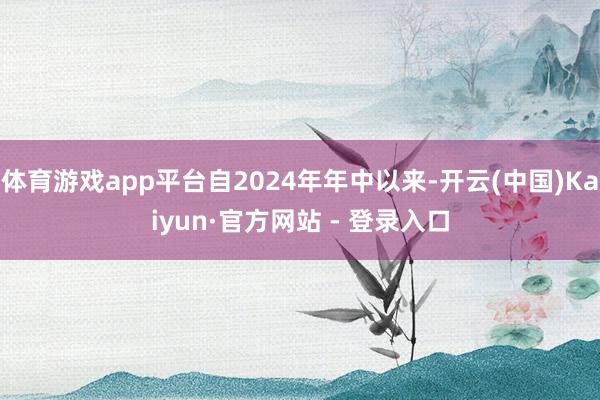 体育游戏app平台自2024年年中以来-开云(中国)Kaiyun·官方网站 - 登录入口