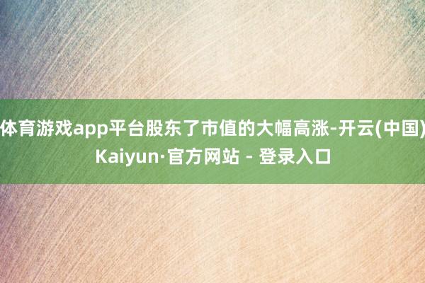 体育游戏app平台股东了市值的大幅高涨-开云(中国)Kaiyun·官方网站 - 登录入口