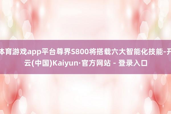 体育游戏app平台尊界S800将搭载六大智能化技能-开云(中国)Kaiyun·官方网站 - 登录入口