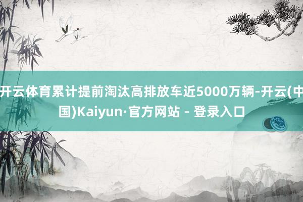 开云体育累计提前淘汰高排放车近5000万辆-开云(中国)Kaiyun·官方网站 - 登录入口