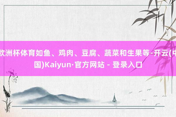欧洲杯体育如鱼、鸡肉、豆腐、蔬菜和生果等-开云(中国)Kaiyun·官方网站 - 登录入口