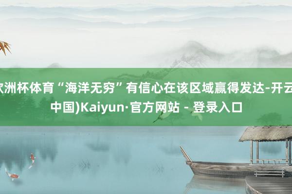 欧洲杯体育“海洋无穷”有信心在该区域赢得发达-开云(中国)Kaiyun·官方网站 - 登录入口