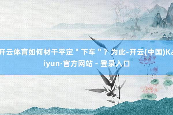 开云体育如何材干平定＂下车＂？为此-开云(中国)Kaiyun·官方网站 - 登录入口