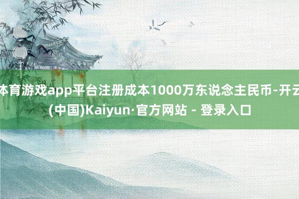 体育游戏app平台注册成本1000万东说念主民币-开云(中国)Kaiyun·官方网站 - 登录入口