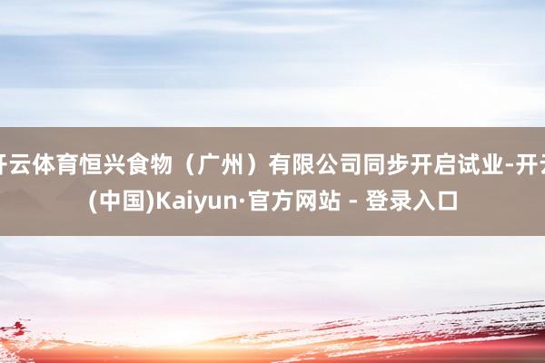 开云体育恒兴食物（广州）有限公司同步开启试业-开云(中国)Kaiyun·官方网站 - 登录入口