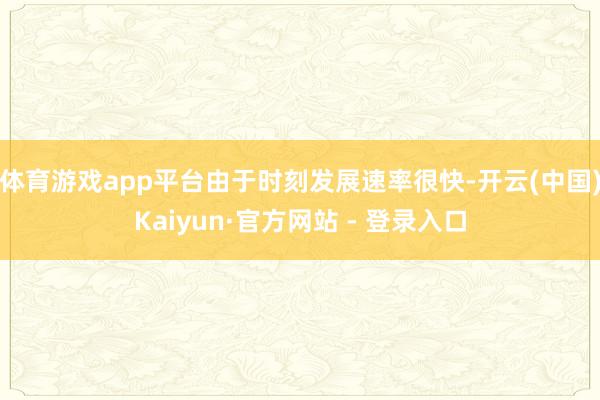 体育游戏app平台由于时刻发展速率很快-开云(中国)Kaiyun·官方网站 - 登录入口