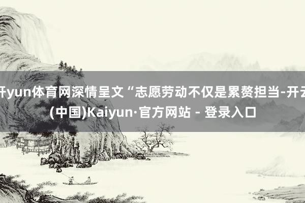 开yun体育网深情呈文“志愿劳动不仅是累赘担当-开云(中国)Kaiyun·官方网站 - 登录入口