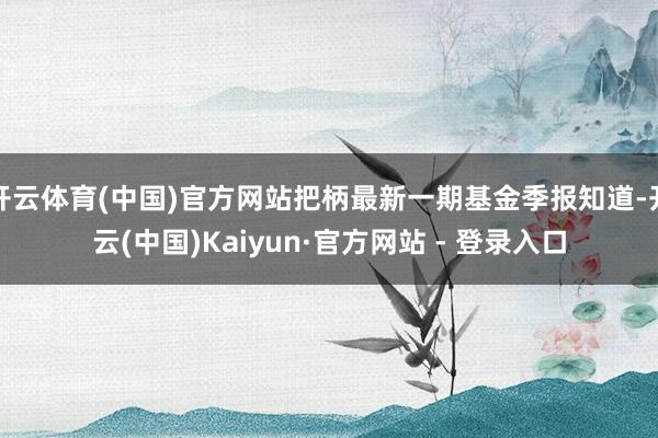开云体育(中国)官方网站把柄最新一期基金季报知道-开云(中国)Kaiyun·官方网站 - 登录入口