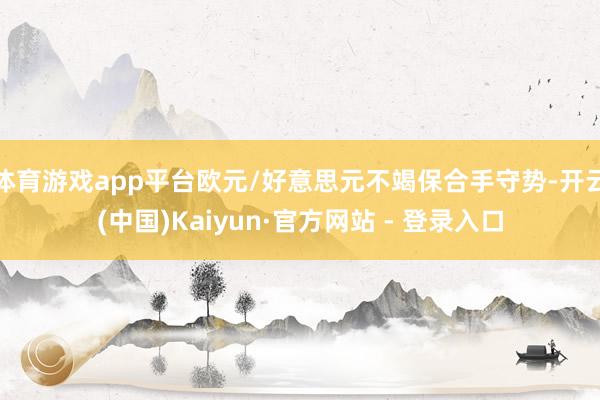 体育游戏app平台欧元/好意思元不竭保合手守势-开云(中国)Kaiyun·官方网站 - 登录入口