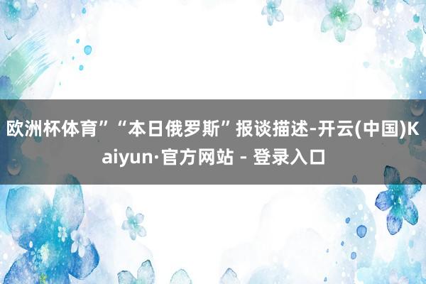 欧洲杯体育” “本日俄罗斯”报谈描述-开云(中国)Kaiyun·官方网站 - 登录入口