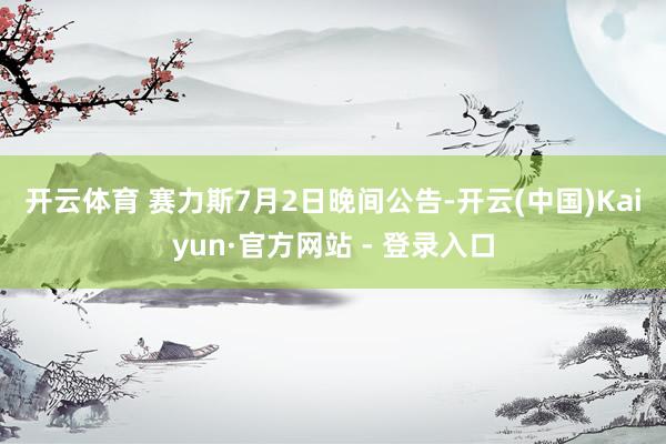 开云体育 　　赛力斯7月2日晚间公告-开云(中国)Kaiyun·官方网站 - 登录入口