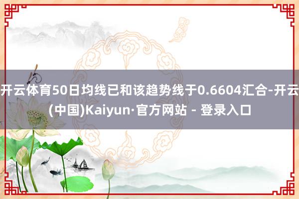 开云体育50日均线已和该趋势线于0.6604汇合-开云(中国)Kaiyun·官方网站 - 登录入口