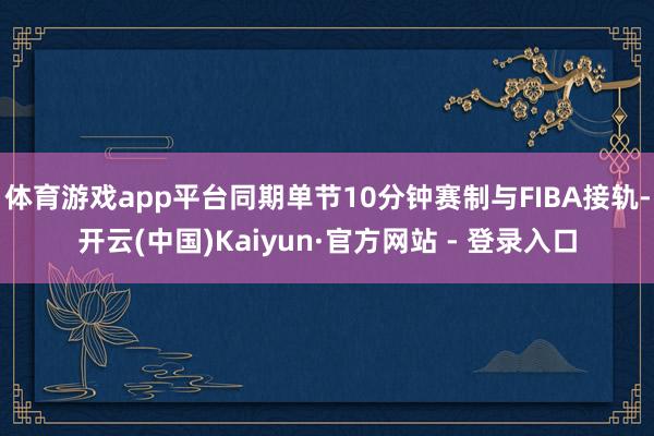 体育游戏app平台同期单节10分钟赛制与FIBA接轨-开云(中国)Kaiyun·官方网站 - 登录入口
