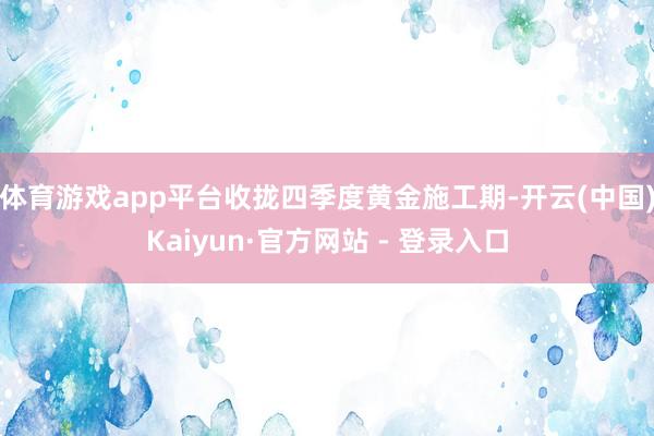 体育游戏app平台收拢四季度黄金施工期-开云(中国)Kaiyun·官方网站 - 登录入口