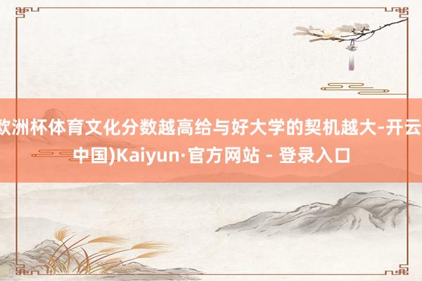 欧洲杯体育文化分数越高给与好大学的契机越大-开云(中国)Kaiyun·官方网站 - 登录入口