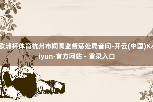 欧洲杯体育杭州市阛阓监督惩处局音问-开云(中国)Kaiyun·官方网站 - 登录入口