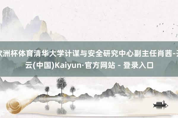 欧洲杯体育清华大学计谋与安全研究中心副主任肖茜-开云(中国)Kaiyun·官方网站 - 登录入口